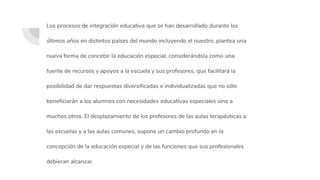 Los procesos de integración educativa que se han desarrollado durante los
últimos años en distintos países del mundo incluyendo el nuestro, plantea una
nueva forma de concebir la educación especial, considerándola como una
fuente de recursos y apoyos a la escuela y sus profesores, que facilitará la
posibilidad de dar respuestas diversificadas e individualizadas que no sólo
beneficiarán a los alumnos con necesidades educativas especiales sino a
muchos otros. El desplazamiento de los profesores de las aulas terapéuticas a
las escuelas y a las aulas comunes, supone un cambio profundo en la
concepción de la educación especial y de las funciones que sus profesionales
debieran alcanzar.
 