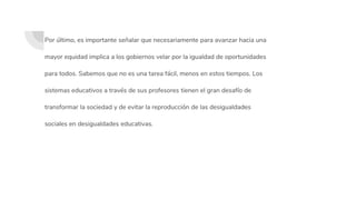 Por último, es importante señalar que necesariamente para avanzar hacia una
mayor equidad implica a los gobiernos velar por la igualdad de oportunidades
para todos. Sabemos que no es una tarea fácil, menos en estos tiempos. Los
sistemas educativos a través de sus profesores tienen el gran desafío de
transformar la sociedad y de evitar la reproducción de las desigualdades
sociales en desigualdades educativas.
 