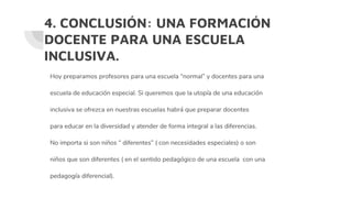 4. CONCLUSIÓN: UNA FORMACIÓN
DOCENTE PARA UNA ESCUELA
INCLUSIVA.
Hoy preparamos profesores para una escuela “normal” y docentes para una
escuela de educación especial. Si queremos que la utopía de una educación
inclusiva se ofrezca en nuestras escuelas habrá que preparar docentes
para educar en la diversidad y atender de forma integral a las diferencias.
No importa si son niños “ diferentes” ( con necesidades especiales) o son
niños que son diferentes ( en el sentido pedagógico de una escuela con una
pedagogía diferencial).
 