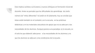 Esto implica cambios curriculares y nuevos enfoques en formación inicial del
docente. Antes se pensaba que las dificultades de aprendizaje de cierto
número de “niños diferentes” no están en él solamente, hoy se concibe que
éstas están también en el contexto y en la escuela, en las prácticas
didácticas y en los materiales educativos de apoyo que no se adecuan a las
necesidades de los alumnos. Aunque parezca una paradoja, es la escuela, es
el aula las que deberán adecuarse a las necesidades de los alumnos y no
que los alumnos se adecuen a las condiciones de la escuela.
 