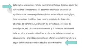 Esto implica una serie de retos y cuestionamientos que debemos asumir las
instituciones formadoras de los docentes : Habrá que encontrar un
equilibrio entre una concepción terapéutica y otra más psicopedagógica,
hacer énfasis en temáticas tales como la psicología del desarrollo,
psicología del aprendizaje, evaluación del aprendizaje, procesos de
investigación, etc. La escuela debe cambiar y la formación del docente
debe ser otra, si se quiere viabilizar la educación inclusiva en nuestras
escuelas; si no , a lo más podremos llegar a tener escuelas integradoras o
seguir con el actual sistema de escuelas discriminadoras.
 