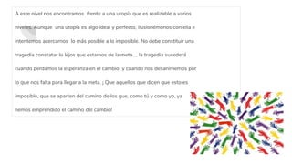 A este nivel nos encontramos frente a una utopía que es realizable a varios
niveles. Aunque una utopía es algo ideal y perfecto, ilusionémonos con ella e
intentemos acercarnos lo más posible a lo imposible. No debe constituir una
tragedia constatar lo lejos que estamos de la meta..., la tragedia sucederá
cuando perdamos la esperanza en el cambio y cuando nos desanimemos por
lo que nos falta para llegar a la meta. ¡ Que aquellos que dicen que esto es
imposible, que se aparten del camino de los que, como tú y como yo, ya
hemos emprendido el camino del cambio!
 