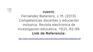 FUENTE:
Fernández Batanero, J. M. (2013).
Competencias docentes y educación
inclusiva. Revista electrónica de
investigación educativa, 15(2), 82-99.
Link de Referencia:
http://www.inclusioneducativa.org/content/documents/Generalidades.pdf
 