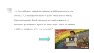 - La Convención sobre los Derechos de la Infancia (1989), especialmente en el
artículo 23: “Los estados partes reconocen que los niños y las niñas mental y
físicamente impedidos deberán disfrutar de una vida plena y decente en
condiciones que aseguren su dignidad, les permita llegar a valerse por sí mismos
y faciliten la participación activa en la comunidad…”.
 