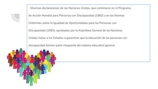 - Diversas declaraciones de las Naciones Unidas, que culminaron en el Programa
de Acción Mundial para Personas con Discapacidad (1982) y en las Normas
Uniformes sobre la Igualdad de Oportunidades para las Personas con
Discapacidad (1993), aprobadas por la Asamblea General de las Naciones
Unidas instan a los Estados a garantizar que la educación de las personas con
discapacidad formen parte integrante del sistema educativo general.
 