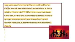 -Las conclusiones de la Conferencia Mundial sobre Necesidades Educativas
Especiales organizada por el Gobierno Español en cooperación con la UNESCO
realizada en Salamanca en junio de 1994, proclaman, entre otros puntos, que:
a) Los sistemas educativos deben ser planificados y los programas aplicados de
manera que tengan en cuenta toda la gama de características, intereses,
capacidades y necesidades de aprendizaje diferentes que son propias de cada
niño y niña.
 