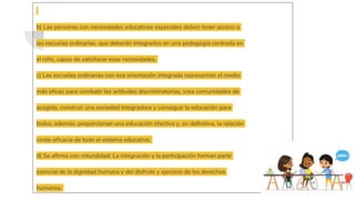 b) Las personas con necesidades educativas especiales deben tener acceso a
las escuelas ordinarias, que deberán integrarlos en una pedagogía centrada en
el niño, capaz de satisfacer esas necesidades.
c) Las escuelas ordinarias con esa orientación integrada representan el medio
más eficaz para combatir las actitudes discriminatorias, crea comunidades de
acogida, construir una sociedad integradora y conseguir la educación para
todos; además, proporcionan una educación efectiva y, en definitiva, la relación
coste-eficacia de todo el sistema educativo.
d) Se afirma con rotundidad: La integración y la participación forman parte
esencial de la dignidad humana y del disfrute y ejercicio de los derechos
humanos.
 