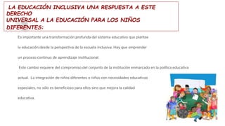 LA EDUCACIÓN INCLUSIVA UNA RESPUESTA A ESTE
DERECHO
UNIVERSAL A LA EDUCACIÓN PARA LOS NIÑOS
DIFERENTES:
Es importante una transformación profunda del sistema educativo que plantee
la educación desde la perspectiva de la escuela inclusiva. Hay que emprender
un proceso continuo de aprendizaje institucional.
Este cambio requiere del compromiso del conjunto de la institución enmarcado en la política educativa
actual. La integración de niños diferentes o niños con necesidades educativas
especiales, no sólo es beneficioso para ellos sino que mejora la calidad
educativa.
 