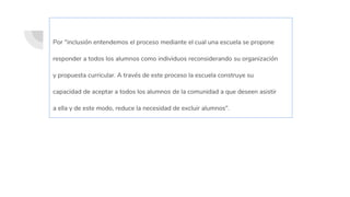 Por "inclusión entendemos el proceso mediante el cual una escuela se propone
responder a todos los alumnos como individuos reconsiderando su organización
y propuesta curricular. A través de este proceso la escuela construye su
capacidad de aceptar a todos los alumnos de la comunidad a que deseen asistir
a ella y de este modo, reduce la necesidad de excluir alumnos".
 