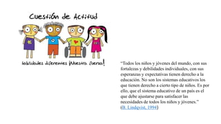 “Todos los niños y jóvenes del mundo, con sus
fortalezas y debilidades individuales, con sus
esperanzas y expectativas tienen derecho a la
educación. No son los sistemas educativos los
que tienen derecho a cierto tipo de niños. Es por
ello, que el sistema educativo de un país es el
que debe ajustarse para satisfacer las
necesidades de todos los niños y jóvenes.”
(B. Lindqvist, 1994)
 