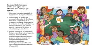 La educación inclusiva es el
camino para lograr una
educación para todos, ya que
significa…
• Ofrecer una educación de calidad, sin
discriminación de ninguna naturaleza.
• Transitar hacia un enfoque que
considere la diversidad de identidades,
necesidades y capacidades de las
personas, favoreciendo el pleno acceso,
la conclusión de estudios y los logros de
aprendizajes de todos, con especial
atención a quienes se encuentren en
situación o riesgo de exclusión.
• Eliminar o minimizar las barreras que
limitan el aprendizaje y la participación
de todo el alumnado. Muchos
estudiantes experimentan dificultades
porque no se tienen en cuenta sus
diferencias en los procesos de
enseñanza y aprendizaje
disminuyéndoles la accesibilidad al
currículo y su posibilidad de aprender
(Cortés, 2010).
 