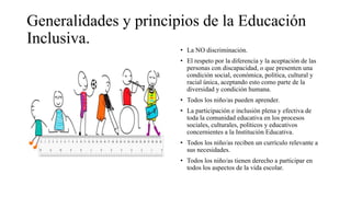 Generalidades y principios de la Educación
Inclusiva.
• La NO discriminación.
• El respeto por la diferencia y la aceptación de las
personas con discapacidad, o que presenten una
condición social, económica, política, cultural y
racial única, aceptando esto como parte de la
diversidad y condición humana.
• Todos los niño/as pueden aprender.
• La participación e inclusión plena y efectiva de
toda la comunidad educativa en los procesos
sociales, culturales, políticos y educativos
concernientes a la Institución Educativa.
• Todos los niño/as reciben un currículo relevante a
sus necesidades.
• Todos los niño/as tienen derecho a participar en
todos los aspectos de la vida escolar.
 