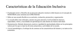 Características de la Educación Inclusiva
• El principio rector y filosófico de un proyecto educativo inclusivo debe basarse en el concepto de
NOSOTROS como sinónimo de COMUNIDAD.
• Debe ser una escuela flexible en su currículo, evaluación, promoción y organización.
• La escuela debe estar enfocada y prestar una gran atención a la diversidad de intereses,
capacidades, ritmos y necesidades de aprendizaje de cada alumno de manera individual.
• Humanización, libertad, democracia, justicia e igualdad de oportunidades deben ser los principales
valores por los que se rijan las diversas actuaciones y actividades de la escuela.
• A nivel metodológico, el enfoque ha de centrase en las características del alumno y no tanto en los
contenidos.
 