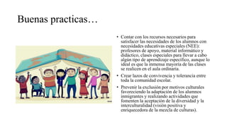 Buenas practicas…
• Contar con los recursos necesarios para
satisfacer las necesidades de los alumnos con
necesidades educativas especiales (NEE):
profesores de apoyo, material informático y
didáctico, clases especiales para llevar a cabo
algún tipo de aprendizaje específico, aunque lo
ideal es que la inmensa mayoría de las clases
se realicen en el aula ordinaria.
• Crear lazos de convivencia y tolerancia entre
toda la comunidad escolar.
• Prevenir la exclusión por motivos culturales
favoreciendo la adaptación de los alumnos
inmigrantes y realizando actividades que
fomenten la aceptación de la diversidad y la
interculturalidad (visión positiva y
enriquecedora de la mezcla de culturas).
 
