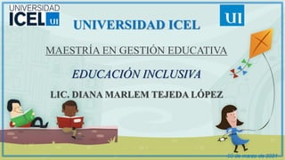 UNIVERSIDAD ICEL
MAESTRÍA EN GESTIÓN EDUCATIVA
EDUCACIÓN INCLUSIVA
LIC. DIANA MARLEM TEJEDA LÓPEZ
05 de marzo de 2021
 