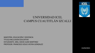 UNIVERSIDAD ICEL
CAMPUS CUAUTITLÁN IZCALLI
MAESTRÍA: EDUCACIÓN Y DOCENCIA
TITULO:INCLUSION EDUCATIVA
ESTUDIANTE: ARQ. DAVID JUAN MARTINEZ
PROFESOR: FRANCISCO JESUS VIEYRA GONZALEZ
15/03/2021
 