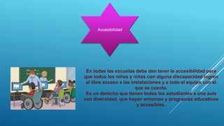 Accesibilidad
En todas las escuelas debe den tener la accesibilidad para
que todos los niños y niñas con alguna discapacidad logren
el libre acceso a las instalaciones y a todo el equipo con el
que se cuenta.
Es un derecho que tienen todos los estudiantes a una aula
con diversidad, que hayan entornos y programas educativos
y accesibles.
 