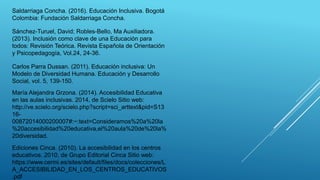 Saldarriaga Concha. (2016). Educación Inclusiva. Bogotá
Colombia: Fundación Saldarriaga Concha.
Sánchez-Turuel, David; Robles-Bello, Ma Auxiliadora.
(2013). Inclusión como clave de una Educación para
todos: Revisión Teórica. Revista Española de Orientación
y Psicopedagogía, Vol.24, 24-36.
Carlos Parra Dussan. (2011). Educación inclusiva: Un
Modelo de Diversidad Humana. Educación y Desarrollo
Social, vol. 5, 139-150.
María Alejandra Grzona. (2014). Accesibilidad Educativa
en las aulas inclusivas. 2014, de Scielo Sitio web:
http://ve.scielo.org/scielo.php?script=sci_arttext&pid=S13
16-
00872014000200007#:~:text=Consideramos%20a%20la
%20accesibilidad%20educativa,el%20aula%20de%20la%
20diversidad.
Ediciones Cinca. (2010). La accesibilidad en los centros
educativos. 2010, de Grupo Editorial Cinca Sitio web:
https://www.cermi.es/sites/default/files/docs/colecciones/L
A_ACCESIBILIDAD_EN_LOS_CENTROS_EDUCATIVOS
.pdf
 