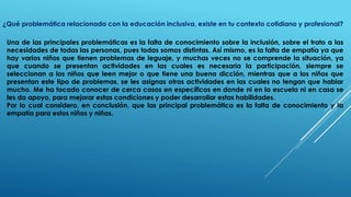 ¿Qué problemática relacionada con la educación inclusiva, existe en tu contexto cotidiano y profesional?
Una de las principales problemáticas es la falta de conocimiento sobre la inclusión, sobre el trato a las
necesidades de todas las personas, pues todas somos distintas. Así mismo, es la falta de empatía ya que
hay varios niños que tienen problemas de leguaje, y muchas veces no se comprende la situación, ya
que cuando se presentan actividades en las cuales es necesaria la participación, siempre se
seleccionan a los niños que leen mejor o que tiene una buena dicción, mientras que a los niños que
presentan este tipo de problemas, se les asignas otras actividades en las cuales no tengan que hablar
mucho. Me ha tocado conocer de cerca casos en específicos en donde ni en la escuela ni en casa se
les da apoyo, para mejorar estas condiciones y poder desarrollar estas habilidades.
Por lo cual considero, en conclusión, que las principal problemática es la falta de conocimiento y la
empatía para estos niños y niñas.
 
