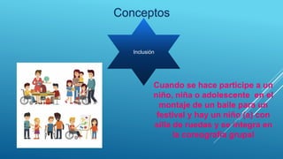 Conceptos
Inclusión
Cuando se hace participe a un
niño, niña o adolescente en el
montaje de un baile para un
festival y hay un niño (a) con
silla de ruedas y se integra en
la coreografía grupal
 