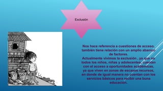 Exclusión
Nos hace referencia a cuestiones de acceso,
también tiene relación con un amplio abanico
de factores.
Actualmente vivimos la exclusión , ya que no
todos los niños, niñas y adolecentes, cuentan
con el acceso a oportunidades académicas,
ya que viven en zonas de escasos recursos,
en donde de igual manera no cuentan con los
servicios básicos para recibir una buna
educación.
 