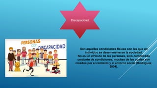 Discapacidad
Son aquellas condiciones físicas con las que un
individuo se desenvuelve en la sociedad.
No es un atributo de las personas, sino complicado
conjunto de condiciones, muchas de las cuales son
creados por el contexto y el entorno social (Rodríguez,
2004).
 