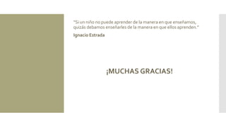 “Si un niño no puede aprender de la manera en que enseñamos,
quizás debamos enseñarles de la manera en que ellos aprenden.”
Ignacio Estrada
¡MUCHAS GRACIAS!
 