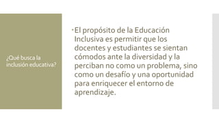 ¿Qué busca la
inclusión educativa?
El propósito de la Educación
Inclusiva es permitir que los
docentes y estudiantes se sientan
cómodos ante la diversidad y la
perciban no como un problema, sino
como un desafío y una oportunidad
para enriquecer el entorno de
aprendizaje.
 