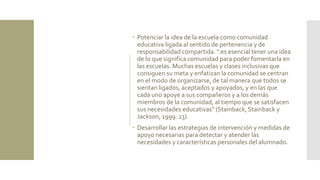  Potenciar la idea de la escuela como comunidad
educativa ligada al sentido de pertenencia y de
responsabilidad compartida. ".es esencial tener una idea
de lo que significa comunidad para poder fomentarla en
las escuelas. Muchas escuelas y clases inclusivas que
consiguen su meta y enfatizan la comunidad se centran
en el modo de organizarse, de tal manera que todos se
sientan ligados, aceptados y apoyados, y en las que
cada uno apoye a sus compañeros y a los demás
miembros de la comunidad, al tiempo que se satisfacen
sus necesidades educativas" (Stainback, Stainback y
Jackson, 1999: 23).
 Desarrollar las estrategias de intervención y medidas de
apoyo necesarias para detectar y atender las
necesidades y características personales del alumnado.
 