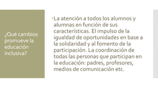 ¿Qué cambios
promueve la
educación
inclusiva?
La atención a todos los alumnos y
alumnas en función de sus
características. El impulso de la
igualdad de oportunidades en base a
la solidaridad y al fomento de la
participación. La coordinación de
todas las personas que participan en
la educación: padres, profesores,
medios de comunicación etc.
 