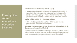 Frases y citas
sobre
educación y
educación
inclusiva
Declaración de Salamanca (Unesco, 1994)
 Me es muy difícil entender la naturaleza de todas las cosas, es
natural ser diferente, esta diferencia nos hace únicos ante los
demás… entonces ¿por qué me señalas como diferente a ti?;
¿acaso no somos distintos y por lo tanto en esencia lo mismo?“
Yadiar Julián (Doctor en Pedagogía, México)
 “No es la discapacidad lo que hace difícil la vida, sino los
pensamientos y acciones de los demás”
María del Carmen Azuara de Curi (Titular delVoluntariado de la
Secretaría de Educación, México)
«No hay educación si no hay verdad que transmitir, si todo es más o
menos verdad, si cada cual tiene su verdad igualmente respetable y
no se puede decidir racionalmente entre tanta diversidad»
 
