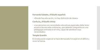 Fernando Sabater, (Filósofo español)
 «Donde hay educación, no hay distinción de clases»
Confucio, (Filósofo chino)
 «Las personas con necesidades educativas especiales debe tener
acceso a las escuelas ordinarias, que deberán integrarlos en una
pedagogía centrada en el niño, capaz de satisfacer esas
necesidades»
Temple Grandin
En la educación especial se hace demasiado hincapié en el déficit y
no en la fuerza.
 