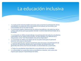 La educación inclusiva


• La educación inclusiva implica procesos para aumentar la participación de los
estudiantes y la reducción de su exclusión, en la cultura, los currículos y las
comunidades de las escuelas locales.
• La inclusión implica reestructurar la cultura, las políticas y las prácticas de los
centros educativos para que puedan atender a la diversidad del alumnado de su
localidad.
• La inclusión se refiere al aprendizaje y la participación de todos los estudiantes
vulnerables de ser sujetos de exclusión, no sólo aquellos con deficiencias o
etiquetados como “con Necesidades Educativas Especiales”.
• La inclusión se refiere a la mejora de las escuelas tanto para el personal
docente como para el alumnado.
• La preocupación por superar las barreras para el acceso y la participación de
un alumno en particular puede servir para revelar las limitaciones más
generales del centro a la hora de atender a la diversidad de su alumnado.
• Todos los estudiantes tiene derecho a una educación en su localidad.
• La diversidad no se percibe como un problema a resolver, sino como una
riqueza para apoyar el aprendizaje de todos.
 