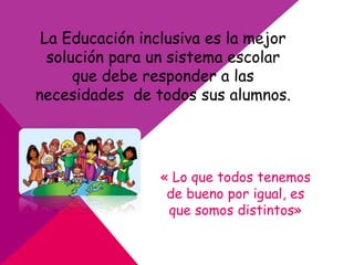 La Educación inclusiva es la mejor
solución para un sistema escolar
que debe responder a las
necesidades de todos sus alumnos.
« Lo que todos tenemos
de bueno por igual, es
que somos distintos»
 