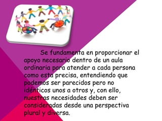 Se fundamenta en proporcionar el
apoyo necesario dentro de un aula
ordinaria para atender a cada persona
como esta precisa, entendiendo que
podemos ser parecidos pero no
idénticos unos a otros y, con ello,
nuestras necesidades deben ser
consideradas desde una perspectiva
plural y diversa.
 