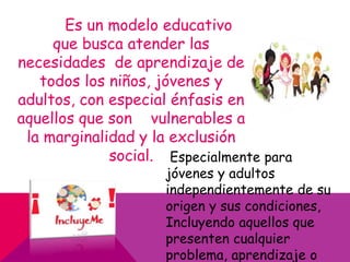 Es un modelo educativo
que busca atender las
necesidades de aprendizaje de
todos los niños, jóvenes y
adultos, con especial énfasis en
aquellos que son vulnerables a
la marginalidad y la exclusión
social. Especialmente para
jóvenes y adultos
independientemente de su
origen y sus condiciones,
Incluyendo aquellos que
presenten cualquier
problema, aprendizaje o
 