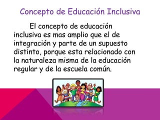 Concepto de Educación Inclusiva
El concepto de educación
inclusiva es mas amplio que el de
integración y parte de un supuesto
distinto, porque esta relacionado con
la naturaleza misma de la educación
regular y de la escuela común.
 