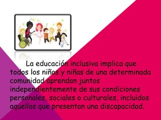 La educación inclusiva implica que
todos los niños y niñas de una determinada
comunidad aprendan juntos
independientemente de sus condiciones
personales, sociales o culturales, incluidos
aquellos que presentan una discapacidad.
 