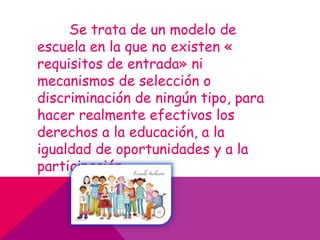 Se trata de un modelo de
escuela en la que no existen «
requisitos de entrada» ni
mecanismos de selección o
discriminación de ningún tipo, para
hacer realmente efectivos los
derechos a la educación, a la
igualdad de oportunidades y a la
participación.
 