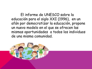 El informe de UNESCO sobre la
educación para el siglo XXI (1996), en un
afán por democratizar la educación, propone
un nuevo modelo en el que se ofrecen las
mismas oportunidades a todos los individuos
de una misma comunidad.
 