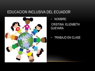 EDUCACION INCLUSIVA DEL ECUADOR
• NOMBRE:

CRISTINA ELIZABETH
GUEVARA
• TRABAJO EN CLASE

 
