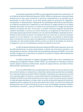 Educación.FH11 Tue Oct 13 12:49:43 2009

Página 9

Marco de desarrrollos y propuestas de FEAPS en educación

Las actuales propuestas de FEAPS se vienen gestando desde hace muchos años. Ya
en el Manual de Buena Práctica de Educación (FEAPS, 2000) se indicaba que la educación debe
preparar para la vida, para convertirse en personas independientes y se apuntaba que la
escolaridad, en todo momento, ha de estar guiada desde los principios de integración,
normalización e individualización. Hablando de las posibilidades diferentes de escolarización,
en el Manual se señala que la integración en aula ordinaria, en colegio ordinario, es el modelo
deseable para todos los alumnos, y al hablar de la escolarización en colegio de educación
especial se expresa que éste “ha de tener un carácter altamente integrador planteándose
compartir actividades y recursos con centros ordinarios, con programas de intervención en la
comunidad, apertura permanente al exterior y con una cultura de flexibilidad y creatividad continua”.
También en este sentido se apunta: “Es necesario tener en cuenta que un centro de educación
especial no es una ubicación, ni un conjunto de ‘especialistas’ que atienden en determinadas
áreas a una persona; sino que supone una organización y una ordenación de recursos personales,
materiales, etc. Este modelo también diseña y enseña una oferta de actividades que favorecen
la integración, y que son normalizadoras y acordes a la edad de los alumnos”.
La UDS (Unidad de Desarrollo Sectorial) estatal de FEAPS sobre educación (junto con
las UDS autonómicas) ha venido desarrollando, a petición del movimiento asociativo, una
esencial labor de impulso y transformación de las propuestas educativas de FEAPS. Ya en enero
de 2001 recogieron en un documento el estado de la cuestión en España, diferenciándolo por
cada Comunidad Autónoma.
En 2002 la UDS editó un Cuaderno Divulgativo FEAPS bajo el título ‘Indicadores de
Calidad para la Integración Escolar’ (FEAPS, 2002). Los indicadores se orientaban al entorno
escolar, órganos directivos, profesionales, equipos de apoyo externos, alumnado, familias,
Administración, asociaciones y otros.
En el año 2004 FEAPS hizo una declaración de principios en los que asumió el reto
de la inclusión escolar y el compromiso en desarrollar acciones para que ésta sea una realidad.
En un documento base que realizó la UDS se señalaba: “Entendiendo que cada persona es única
y las respuestas deben ser diversas, y aunque existen distintas modalidades de escolarización [...]
el objetivo de FEAPS es que todas las acciones que se lleven a cabo nos orienten hacia la inclusión
en todas las etapas educativas y, en base a esto, los centros de educación especial se transformen
progresivamente en gestores de recursos para apoyar este modelo. La solicitud que desde este
planteamiento hace la UDS de Educación es que se creen las estrategias necesarias (reflexión,
sensibilización, evaluación...) para que FEAPS sea un referente en el liderazgo de este proceso”.

11

 