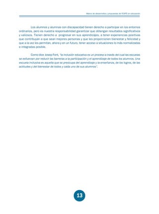 Educación.FH11 Tue Oct 13 12:49:43 2009

Página 11

Marco de desarrrollos y propuestas de FEAPS en educación

Los alumnos y alumnas con discapacidad tienen derecho a participar en los entornos
ordinarios, pero es nuestra responsabilidad garantizar que obtengan resultados significativos
y valiosos. Tienen derecho a progresar en sus aprendizajes, a tener experiencias positivas
que contribuyan a que sean mejores personas y que les proporcionen bienestar y felicidad y
que a la vez les permitan, ahora y en un futuro, tener acceso a situaciones lo más normalizadas
e integradas posible.
Como dice Josep Font, “la inclusión educativa es un proceso a través del cual las escuelas
se esfuerzan por reducir las barreras a la participación y el aprendizaje de todos los alumnos. Una
escuela inclusiva es aquella que se preocupa del aprendizaje y la enseñanza, de los logros, de las
actitudes y del bienestar de todos y cada uno de sus alumnos”.

13

 