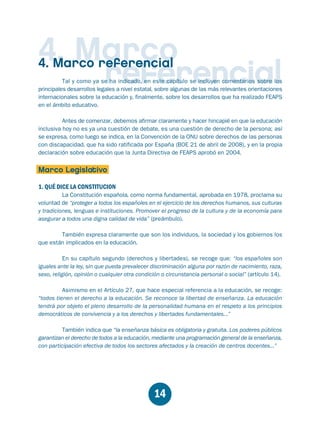 Educación.FH11 Tue Oct 13 12:49:43 2009

Página 12

4. Marco
referencial

4. Marco referencial

Tal y como ya se ha indicado, en este capítulo se incluyen comentarios sobre los
principales desarrollos legales a nivel estatal, sobre algunas de las más relevantes orientaciones
internacionales sobre la educación y, finalmente, sobre los desarrollos que ha realizado FEAPS
en el ámbito educativo.

Antes de comenzar, debemos afirmar claramente y hacer hincapié en que la educación
inclusiva hoy no es ya una cuestión de debate, es una cuestión de derecho de la persona; así
se expresa, como luego se indica, en la Convención de la ONU sobre derechos de las personas
con discapacidad, que ha sido ratificada por España (BOE 21 de abril de 2008), y en la propia
declaración sobre educación que la Junta Directiva de FEAPS aprobó en 2004.

Marco Legislativo
1. QUÉ DICE LA CONSTITUCION

La Constitución española, como norma fundamental, aprobada en 1978, proclama su
voluntad de “proteger a todos los españoles en el ejercicio de los derechos humanos, sus culturas
y tradiciones, lenguas e instituciones. Promover el progreso de la cultura y de la economía para
asegurar a todos una digna calidad de vida” (preámbulo).
También expresa claramente que son los individuos, la sociedad y los gobiernos los
que están implicados en la educación.
En su capítulo segundo (derechos y libertades), se recoge que: “los españoles son
iguales ante la ley, sin que pueda prevalecer discriminación alguna por razón de nacimiento, raza,
sexo, religión, opinión o cualquier otra condición o circunstancia personal o social” (artículo 14).
Asimismo en el Artículo 27, que hace especial referencia a la educación, se recoge:
“todos tienen el derecho a la educación. Se reconoce la libertad de enseñanza. La educación
tendrá por objeto el pleno desarrollo de la personalidad humana en el respeto a los principios
democráticos de convivencia y a los derechos y libertades fundamentales...”
También indica que “la enseñanza básica es obligatoria y gratuita. Los poderes públicos
garantizan el derecho de todos a la educación, mediante una programación general de la enseñanza,
con participación efectiva de todos los sectores afectados y la creación de centros docentes...”

14

 
