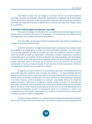 Educación.FH11 Tue Oct 13 12:49:43 2009

Página 13

Marco referencial

Ahondando un poco más, se recoge en el artículo 49 que “los poderes públicos
realizarán una política de previsión, tratamiento, rehabilitación e integración de los disminuidos
físicos, sensoriales y psíquicos, a los que prestarán la atención especializada que requieran y
los ampararán especialmente para el disfrute de los derechos que este Título otorga a todos
los ciudadanos”.

2. QUÉ DICE LA LOE (Ley Orgánica de Educación- mayo 2006)

Tal y como se recoge en la Constitución, es competencia del estado regular normas
básicas para el desarrollo del artículo 27 (educación), a fin de garantizar el cumplimiento de
las obligaciones de los poderes públicos en esta materia.
En el año 2006, se aprueba la última Ley de Educación, que desde su preámbulo ya
recoge tres principios fundamentales.
El primero consiste en la exigencia de proporcionar una educación de calidad a todos
los ciudadanos de ambos sexos, en todos los niveles del sistema educativo. Tal y como indica
la ley en este apartado “se trata de conseguir que todos los ciudadanos alcancen el máximo
desarrollo posible de todas sus capacidades, individuales y sociales, intelectuales, culturales y
emocionales para lo que necesitan recibir una educación de calidad adaptada a sus necesidades.
Al mismo tiempo, se les debe garantizar una igualdad efectiva de oportunidades, prestando los
apoyos necesarios, tanto al alumnado que lo requiera como a los centros en los que están
escolarizados. En suma, se trata de mejorar el nivel educativo de todo el alumnado, conciliando
la calidad de la educación con la equidad de su reparto”.
El segundo principio consiste en la necesidad de que todos los componentes de la
comunidad educativa colaboren para conseguir ese objetivo: “...la responsabilidad del éxito
escolar de todo el alumnado no sólo recae sobre el alumnado individualmente considerado, sino
también sobre sus familias, el profesorado, los centros docentes, las administraciones educativas
y, en última instancia, sobre la sociedad en su conjunto, responsable última de la calidad del
sistema educativo”. Asimismo se recoge que “resulta necesario atender a la diversidad del
alumnado y contribuir de manera equitativa a los nuevos retos y las dificultades que esa diversidad
genera. Se trata en última instancia de que todos los centros, tanto los de titularidad pública como
los privados concertados, asuman su compromiso social con la educación y realicen una
escolarización sin exclusiones, acentuando así el carácter complementario de ambas redes
escolares, aunque sin perder su singularidad”.
El tercer principio consiste en un compromiso con los objetivos educativos planteados
por la Unión Europea para los próximos años. Se señala la importancia de la flexibilidad del

15

 