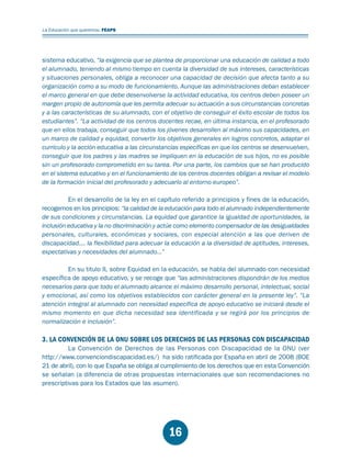 Educación.FH11 Tue Oct 13 12:49:43 2009

Página 14

La Educación que queremos. FEAPS

sistema educativo, “la exigencia que se plantea de proporcionar una educación de calidad a todo
el alumnado, teniendo al mismo tiempo en cuenta la diversidad de sus intereses, características
y situaciones personales, obliga a reconocer una capacidad de decisión que afecta tanto a su
organización como a su modo de funcionamiento. Aunque las administraciones deban establecer
el marco general en que debe desenvolverse la actividad educativa, los centros deben poseer un
margen propio de autonomía que les permita adecuar su actuación a sus circunstancias concretas
y a las características de su alumnado, con el objetivo de conseguir el éxito escolar de todos los
estudiantes”. “La actividad de los centros docentes recae, en última instancia, en el profesorado
que en ellos trabaja, conseguir que todos los jóvenes desarrollen al máximo sus capacidades, en
un marco de calidad y equidad, convertir los objetivos generales en logros concretos, adaptar el
currículo y la acción educativa a las circunstancias específicas en que los centros se desenvuelven,
conseguir que los padres y las madres se impliquen en la educación de sus hijos, no es posible
sin un profesorado comprometido en su tarea. Por una parte, los cambios que se han producido
en el sistema educativo y en el funcionamiento de los centros docentes obligan a revisar el modelo
de la formación inicial del profesorado y adecuarlo al entorno europeo”.
En el desarrollo de la ley en el capítulo referido a principios y fines de la educación,
recogemos en los principios: “la calidad de la educación para todo el alumnado independientemente
de sus condiciones y circunstancias. La equidad que garantice la igualdad de oportunidades, la
inclusión educativa y la no discriminación y actúe como elemento compensador de las desigualdades
personales, culturales, económicas y sociales, con especial atención a las que deriven de
discapacidad…. la flexibilidad para adecuar la educación a la diversidad de aptitudes, intereses,
expectativas y necesidades del alumnado…”
En su titulo II, sobre Equidad en la educación, se habla del alumnado con necesidad
específica de apoyo educativo, y se recoge que “las administraciones dispondrán de los medios
necesarios para que todo el alumnado alcance el máximo desarrollo personal, intelectual, social
y emocional, así como los objetivos establecidos con carácter general en la presente ley”. “La
atención integral al alumnado con necesidad específica de apoyo educativo se iniciará desde el
mismo momento en que dicha necesidad sea identificada y se regirá por los principios de
normalización e inclusión”.

3. LA CONVENCIÓN DE LA ONU SOBRE LOS DERECHOS DE LAS PERSONAS CON DISCAPACIDAD

La Convención de Derechos de las Personas con Discapacidad de la ONU (ver
http://www.convenciondiscapacidad.es/) ha sido ratificada por España en abril de 2008 (BOE
21 de abril), con lo que España se obliga al cumplimiento de los derechos que en esta Convención
se señalan (a diferencia de otras propuestas internacionales que son recomendaciones no
prescriptivas para los Estados que las asumen).

16

 