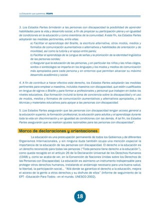 Educación.FH11 Tue Oct 13 12:49:43 2009

Página 16

La Educación que queremos. FEAPS

3. Los Estados Partes brindarán a las personas con discapacidad la posibilidad de aprender
habilidades para la vida y desarrollo social, a fin de propiciar su participación plena y en igualdad
de condiciones en la educación y como miembros de la comunidad. A este fin, los Estados Partes
adoptarán las medidas pertinentes, entre ellas:
a) Facilitar el aprendizaje del Braille, la escritura alternativa, otros modos, medios y
formatos de comunicación aumentativos o alternativos y habilidades de orientación y de
movilidad, así como la tutoría y el apoyo entre pares;
b) Facilitar el aprendizaje de la Lengua de señas y la promoción de la identidad lingüística
de las personas sordas;
c) Asegurar que la educación de las personas, y en particular los niños y las niñas ciegos,
sordos o sordociegos se imparta en los lenguajes y los modos y medios de comunicación
más apropiados para cada persona y en entornos que permitan alcanzar su máximo
desarrollo académico y social.
4. A fin de contribuir a hacer efectivo este derecho, los Estados Partes adoptarán las medidas
pertinentes para emplear a maestros, incluidos maestros con discapacidad, que estén cualificados
en lengua de signos o Braille y para formar a profesionales y personal que trabajen en todos los
niveles educativos. Esa formación incluirá la toma de conciencia sobre la discapacidad y el uso
de modos, medios y formatos de comunicación aumentativos y alternativos apropiados, y de
técnicas y materiales educativos para apoyar a las personas con discapacidad.
5. Los Estados Partes asegurarán que las personas con discapacidad tengan acceso general a
la educación superior, la formación profesional, la educación para adultos y el aprendizaje durante
toda la vida sin discriminación y en igualdad de condiciones con las demás. A tal fin, los Estados
Partes asegurarán que se realicen ajustes razonables para las personas con discapacidad”.

Marco de declaraciones y orientaciones
La educación es una preocupación permanente de todos los Gobiernos y de diferentes
Organismos Internacionales, y sin ninguna duda también ocupa una mención especial la
importancia de la educación de las personas con discapacidad. El derecho a la educación es
un derecho reconocido para todas las personas (“Toda persona tiene derecho a la educación”),
como queda recogido en el artículo 26 de la Declaración Universal de los Derechos Humanos
(1948) y, como se acaba de ver, en la Convención de Naciones Unidas sobre los Derechos de
las Personas con Discapacidad. La educación es asimismo un instrumento indispensable para
proteger otros derechos humanos, instalando el andamiaje necesario para una buena salud,
la libertad, la participación social... “Allá donde se garantiza el derecho a la educación, mejora
el acceso de la gente a otros derechos y su disfrute de ellos” (Informe de seguimiento de la
EPT –Educación Para Todos– en el mundo. UNESCO 2002).

18

 