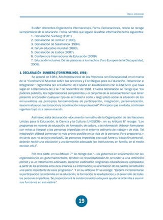 Educación.FH11 Tue Oct 13 12:49:43 2009

Página 17

Marco referencial

Existen diferentes Organismos Internaciones, Foros, Declaraciones, donde se recoge
la importancia de la educación. En los párrafos que siguen se extrae información de los siguientes:
1. Declaración Sunberg (1981).
2. Declaración de Jomtien (1990).
3. Declaración de Salamanca (1994).
4. Fórum educativo mundial (2000).
5. Declaración de Lisboa (2007).
6. Conferencia Internacional de Educación (2008).
7. Educación inclusiva. De las palabras a los hechos (Foro Europeo de la Discapacidad,
2009).

1. DECLARACIÓN SUNBERG (TORREMOLINOS, 1981)

Se aprobó en 1981, Año Internacional de las Personas con Discapacidad, en el marco
de la “Conferencia Mundial sobre las Acciones y Estrategias para la Educación, Prevención e
Integración” organizada por el Gobierno de España en Colaboración con la UNESCO, que tuvo
lugar en Torremolinos del 2 al 7 de noviembre de 1981. En esta declaración se recoge que “los
poderes públicos, las organizaciones competentes y el conjunto de la sociedad tienen que tener
presente al concebir cualquier tipo de actividad a corto y largo plazo sobre la situación de los
minusválidos los principios fundamentales de participación, integración, personalización,
descentralización (sectorización) y coordinación interprofesional”. Principios que sin duda, continúan
vigentes bajo otra denominación.
Asimismo esta declaración –documento normativo de la Organización de las Naciones
Unidas para la Educación, la Ciencia y la Cultura (UNESCO)–, en su Artículo 6º recoge: “Los
programas en materia de educación, de formación, de cultura, y de información deberán formularse
con miras a integrar a las personas impedidas en el entorno ordinario de trabajo y de vida. Tal
integración deberá comenzar lo más pronto posible en la vida de la persona. Para prepararla, y
en tanto que no se haya realizado, las personas impedidas sea cual fuere su situación personal,
deberán recibir una educación y una formación adecuada (en instituciones, en familia, en el medio
escolar, etc.)”.

Por otra parte, en su Artículo 7º se recoge que “...los gobiernos en cooperación con las
organizaciones no gubernamentales, tendrán la responsabilidad de proceder a una detección
precoz y a un tratamiento adecuado. Deberán elaborarse programas educacionales apropiados
a partir de los primeros años de la infancia. La información y la orientación de los padres constituirán
una parte importante de esos programas”. Y en su Artículo 8º se recoge: “Deberá incrementarse
la participación de la familia en la educación, la formación, la readaptación y el desarrollo de todas
las personas impedidas. Se proporcionará la asistencia adecuada para ayudar a la familia a asumir
sus funciones en esa esfera”.

19

 