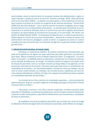Educación.FH11 Tue Oct 13 12:49:43 2009

Página 20

La Educación que queremos. FEAPS

oportunidades, reducir la discriminación de los grupos sociales más desfavorecidos, y lograr un
mayor bienestar y calidad de vida de los alumnos” (Echeita y Verdugo, 2004). Otras opiniones
como la de Lena Saleh (2004):“…se aprecia una preocupación y cierta resistencia a la hora de
hacer avanzar el principio de inclusión en la agenda de las reformas educativas”. Climent Giné
(2004) dice diez años después:“…por un lado los avances me parecen innegables, pero el riesgo
de estancamiento se me antoja también preocupante... La sociedad debe convencerse de que lo
importante es el cambio de actitudes y éste es un camino lento, que sólo se logrará incrementando
el espacio y las oportunidades de convivencia en la escuela y en la comunidad”. Por último, una
opinión de Rafael Mendía (2004): “la Declaración de Salamanca es un referente permanente y
todavía vigente en muchos de sus puntos fundamentales…, después de un tiempo de reposo o de
sedimentación del discurso pedagógico, puede constituir un programa de acción en nuestra
sociedad como marco de acción para una educación del siglo XXI. Los grandes cambios requieren
grandes ciclos…”

4. FÓRUM EDUCATIVO MUNDIAL DE DAKAR (2000)

Constituye un compromiso colectivo. Se asumen compromisos internacionales, por
parte de los gobiernos, de regular con leyes oportunas para poder garantizar una educación
para todos. Marca la diferencia entre el debate tradicional sobre “la integración” y la visión
sobre “la inclusión”. La UNESCO reiteró su implicación y compromiso con la tarea de continuar
con el mensaje de Salamanca. Se recoge: “El verdadero desafío es asegurar una amplia visión
de ‘Educación para todos’ como un concepto inclusivo que tenga reflejo en las agencias y en las
estructuras nacionales de financiación. Educación para todos debe tomar en consideración las
necesidades de los pobres, y los más desaventajados, incluidos los niños que trabajan, los que
viven en zonas rurales remotas, los nómadas y las minorías étnicas y lingüísticas, así como los
niños y jóvenes afectados por conflictos, con Sida o con cualquier otro problema de salud; y aquellos
con necesidades especiales de aprendizaje…”
“La inclusión de los niños y jóvenes con necesidades especiales… y otros excluidos del
sistema educativo, debe ser una parte integral de la estrategia para lograr la Educación Primaria
Universal (UPE) en el 2015…”
“Para atraer y mantener a los niños y jóvenes marginados, el sistema educativo debe
responder con flexibilidad. Los sistemas educativos tienen que ser inclusivos, buscando activamente
a quienes no están escolarizados y respondiendo flexiblemente a las circunstancias y necesidades
de todos los aprendices…”
Se establecen una serie de objetivos para 2015, que sin duda, tal y como se recoge
en diferentes informes de seguimiento de la Educación para todos, serán difíciles de conseguir.

22

 