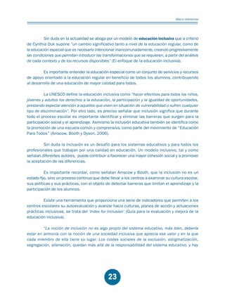 Educación.FH11 Tue Oct 13 12:49:43 2009

Página 21

Marco referencial

Sin duda en la actualidad se aboga por un modelo de educación inclusiva que a criterio
de Cynthia Duk supone “un cambio significativo tanto a nivel de la educación regular, como de
la educación especial que es necesario intencionar mancomunadamente, creando progresivamente
las condiciones que permitan introducir las transformaciones que se requieren, a partir del análisis
de cada contexto y de los recursos disponibles” (El enfoque de la educación inclusiva).
Es importante entender la educación especial como un conjunto de servicios y recursos
de apoyo orientado a la educación regular en beneficio de todos los alumnos, contribuyendo
al desarrollo de una educación de mayor calidad para todos.
La UNESCO define la educación inclusiva como “hacer efectivos para todos los niños,
jóvenes y adultos los derechos a la educación, la participación y la igualdad de oportunidades,
prestando especial atención a aquellos que viven en situación de vulnerabilidad o sufren cualquier
tipo de discriminación”. Por otro lado, es preciso señalar que inclusión significa que durante
todo el proceso escolar es importante identificar y eliminar las barreras que surgen para la
participación social y el aprendizaje. Asimismo la inclusión educativa también se identifica como
la promoción de una escuela común y comprensiva, como parte del movimiento de “Educación
Para Todos” (Ainscow, Booth y Dyson, 2006).
Sin duda la inclusión es un desafío para los sistemas educativos y para todos los
profesionales que trabajan por una calidad en educación. Un modelo inclusivo, tal y como
señalan diferentes autores, puede contribuir a favorecer una mayor cohesión social y a promover
la aceptación de las diferencias.
Es importante recordar, como señalan Ainscow y Booth, que la inclusión no es un
estado fijo, sino un proceso continuo que debe llevar a los centros a examinar su cultura escolar,
sus políticas y sus prácticas, con el objeto de detectar barreras que limitan el aprendizaje y la
participación de los alumnos.
Existe una herramienta que proporciona una serie de indicadores que permiten a los
centros escolares su autoevaluación y avanzar hacia culturas, planes de acción y actuaciones
prácticas inclusivas, se trata del ‘Index for Inclusion’ (Guía para la evaluación y mejora de la
educación inclusiva).
“La noción de inclusión no es algo propio del sistema educativo, más bien, debería
estar en armonía con la noción de una sociedad inclusiva que aprecia ese valor y en la que
cada miembro de ella tiene su lugar. Los costes sociales de la exclusión, estigmatización,
segregación, alienación, quedan más allá de la responsabilidad del sistema educativo, y hay

23

 